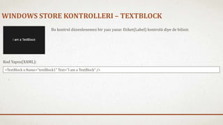 WINDOWS STORE KONTROLLERI – TEXTBLOCK 
Bu kontrol düzenlenemez bir yazı yazar. Etiket(Label) kontrolü diye de bilinir. 
Kod Yapısı(XAML): 
<TextBlock x:Name="textBlock1" Text="I am a TextBlock" /> 
 