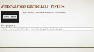 WINDOWS STORE KONTROLLERI – TEXTBOX 
Textbox içerisine veri girişi yapabileceğimiz bir kontroldür. 
Kod Yapısı(XAML): 
<TextBox x:Name="textBox1" Text="I am a TextBox" TextChanged="TextBox_TextChanged" /> 
 