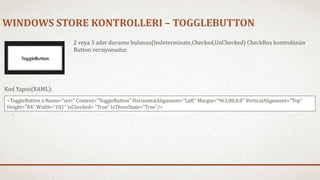 WINDOWS STORE KONTROLLERI – TOGGLEBUTTON 
2 veya 3 adet durumu bulunan(Indeterminate,Checked,UnChecked) CheckBox kontrolünün 
Button versiyonudur. 
Kod Yapısı(XAML): 
<ToggleButton x:Name="veri" Content="ToggleButton" HorizontalAlignment="Left" Margin="963,80,0,0" VerticalAlignment="Top" 
Height="84" Width="181" IsChecked= "True" IsThreeState="True"/> 
 
