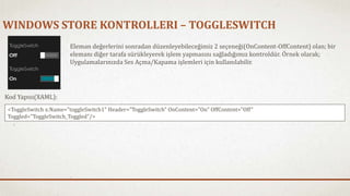 WINDOWS STORE KONTROLLERI – TOGGLESWITCH 
Eleman değerlerini sonradan düzenleyebileceğimiz 2 seçeneği(OnContent-OffContent) olan; bir 
elemanı diğer tarafa sürükleyerek işlem yapmasını sağladığımız kontroldür. Örnek olarak; 
Uygulamalarınızda Ses Açma/Kapama işlemleri için kullanılabilir. 
Kod Yapısı(XAML): 
<ToggleSwitch x:Name="toggleSwitch1" Header="ToggleSwitch" OnContent="On" OffContent="Off" 
Toggled="ToggleSwitch_Toggled"/> 
 