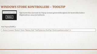 WINDOWS STORE KONTROLLERI – TOOLTIP 
İlgili kontrolün üzerinde bir Popup nesnesi gösterebileceğimiz bir kontroldür.Sadece 
Bilgilendirme amacıyla kullanılır. 
Kod Yapısı(XAML): 
<Button Content="Button" Click="Button_Click" ToolTipService.ToolTip="Click to perform action" /> 
 