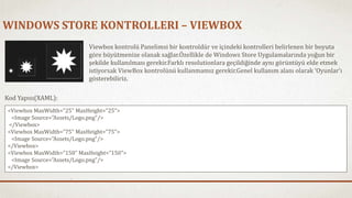 WINDOWS STORE KONTROLLERI – VIEWBOX 
Viewbox kontrolü Panelimsi bir kontroldür ve içindeki kontrolleri belirlenen bir boyuta 
göre büyütmenize olanak sağlar.Özellikle de Windows Store Uygulamalarında yoğun bir 
şekilde kullanılması gerekir.Farklı resolutionlara geçildiğinde aynı görüntüyü elde etmek 
istiyorsak ViewBox kontrolünü kullanmamız gerekir.Genel kullanım alanı olarak ‘Oyunlar’ı 
gösterebiliriz. 
Kod Yapısı(XAML): 
<Viewbox MaxWidth="25" MaxHeight="25"> 
<Image Source="Assets/Logo.png"/> 
</Viewbox> 
<Viewbox MaxWidth="75" MaxHeight="75"> 
<Image Source="Assets/Logo.png"/> 
</Viewbox> 
<Viewbox MaxWidth="150" MaxHeight="150"> 
<Image Source="Assets/Logo.png"/> 
</Viewbox> 
 