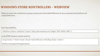 WINDOWS STORE KONTROLLERI – WEBVIEW 
Webview kısaca bir websitesini açmaya yarayan bir kontroldür.Webview de aynı zamanda html kodlarını da 
çalıştırabilirsiniz. 
Kod Yapısı(XAML): 
<WebView x:Name="webView1" Source="http://dev.windows.com" Height="400" Width="800" /> 
ya da HTML Kodunu Çalıştırma(C#): 
string Content ="<html><head></head><body>Welcome to My Blog</body></html>"; 
WebView1.NavigateToString(Content); 
 