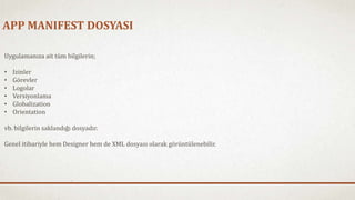 APP MANIFEST DOSYASI 
Uygulamanıza ait tüm bilgilerin; 
• Izinler 
• Görevler 
• Logolar 
• Versiyonlama 
• Globalization 
• Orientation 
vb. bilgilerin saklandığı dosyadır. 
Genel itibariyle hem Designer hem de XML dosyası olarak görüntülenebilir. 
 