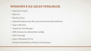 WINDOWS 8 ILE GELEN YENILIKLER 
• Yepyeni bir Arayüz 
• Metro UI 
• Windows Store 
• Outlook Hesabının tüm Microsoft ürünlerinde kullanılabilmesi 
• Snap-in Ekranlar 
• Yepyeni bir Task Manager 
• ARM cihazlara da yüklenebilme özelliği 
• USB 3.0 desteği 
• Hyper-V(Windows 8 Pro) 
• WindowsToGo(USB lere Windows 8 kurulumu) 
 