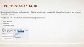 DEPLOYMENT SEÇENEKLERI 
Uygulamanızı geliştirmeye başlamadan önce dikkat etmeniz gereken hususlardan birisi de Uygulamanızın test ortamıyla 
alakalı olan kısmıdır. 
Visual Studio 2012 bize 3 farklı Deployment seçeneği sunmaktadır: 
• Local Machine 
• Simulator 
• Remote Machine 
 