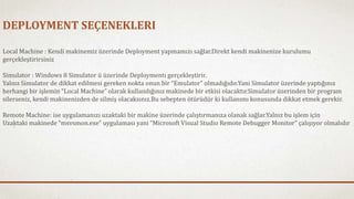 DEPLOYMENT SEÇENEKLERI 
Local Machine : Kendi makinemiz üzerinde Deployment yapmamızı sağlar.Direkt kendi makinenize kurulumu 
gerçekleştirirsiniz 
Simulator : Windows 8 Simulator ü üzerinde Deploymentı gerçekleştirir. 
Yalnız Simulator de dikkat edilmesi gereken nokta onun bir “Emulator” olmadığıdır.Yani Simulator üzerinde yaptığınız 
herhangi bir işlemin “Local Machine” olarak kullandığınız makinede bir etkisi olacaktır.Simulator üzerinden bir program 
silerseniz, kendi makinenizden de silmiş olacaksınız.Bu sebepten ötürüdür ki kullanımı konusunda dikkat etmek gerekir. 
Remote Machine: ise uygulamanızı uzaktaki bir makine üzerinde çalıştırmanıza olanak sağlar.Yalnız bu işlem için 
Uzaktaki makinede “msvsmon.exe” uygulaması yani “Microsoft Visual Studio Remote Debugger Monitor” çalışıyor olmalıdır 
 