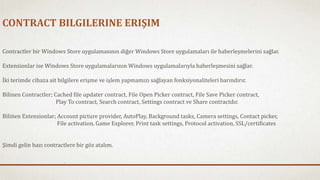 CONTRACT BILGILERINE ERIŞIM 
Contractler bir Windows Store uygulamasının diğer Windows Store uygulamaları ile haberleşmelerini sağlar. 
Extensionlar ise Windows Store uygulamalarının Windows uygulamalarıyla haberleşmesini sağlar. 
İki terimde cihaza ait bilgilere erişme ve işlem yapmamızı sağlayan fonksiyonaliteleri barındırır. 
Bilinen Contractler; Cached file updater contract, File Open Picker contract, File Save Picker contract, 
Play To contract, Search contract, Settings contract ve Share contractdır. 
Bilinen Extensionlar; Account picture provider, AutoPlay, Background tasks, Camera settings, Contact picker, 
File activation, Game Explorer, Print task settings, Protocol activation, SSL/certificates 
Şimdi gelin bazı contractlere bir göz atalım. 
 