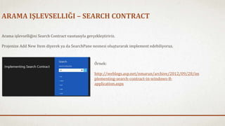 ARAMA IŞLEVSELLIĞI – SEARCH CONTRACT 
Arama işlevselliğini Search Contract vasıtasıyla gerçekleştiririz. 
Projenize Add New Item diyerek ya da SearchPane nesnesi oluşturarak implement edebiliyoruz. 
Örnek: 
http://weblogs.asp.net/nmarun/archive/2012/09/28/im 
plementing-search-contract-in-windows-8- 
application.aspx 
 