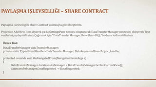 PAYLAŞMA IŞLEVSELLIĞI – SHARE CONTRACT 
Paylaşma işlevselliğini Share Contract vasıtasıyla gerçekleştiririz. 
Projenize Add New Item diyerek ya da SettingsPane nesnesi oluşturarak DataTransferManager nesnesini ekleyerek Text 
verilerini paylaşabilirsiniz.Çağırmak için “DataTransferManager.ShowShareUI();” kodunu kullanabilirsiniz. 
Örnek Kod: 
DataTransferManager dataTransferManager; 
private static TypedEventHandler<DataTransferManager, DataRequestedEventArgs> _handler; 
protected override void OnNavigatedFrom(NavigationEventArgs e) 
{ 
DataTransferManager datatransferManager = DataTransferManager.GetForCurrentView(); 
datatransferManager.DataRequested -= DataRequested; 
} 
 