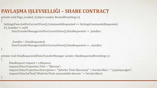 PAYLAŞMA IŞLEVSELLIĞI – SHARE CONTRACT 
private void Page_Loaded_1(object sender, RoutedEventArgs e) 
{ 
SettingsPane.GetForCurrentView().CommandsRequested += SettingsCommandsRequested; 
if (_handler != null) 
DataTransferManager.GetForCurrentView().DataRequested -= _handler; 
_handler = DataRequested; 
DataTransferManager.GetForCurrentView().DataRequested += _handler; 
} 
private void DataRequested(DataTransferManager sender, DataRequestedEventArgs e) 
{ 
DataRequest request = e.Request; 
request.Data.Properties.Title = "Skorum"; 
request.Data.Properties.Description = "Şehirler Testi Skorumu(" + Sorular.Skor + ") paylaşacağım"; 
request.Data.SetText(“#SehirlerTesti oyunundaki skorum " + Sorular.Skor); 
} 
 