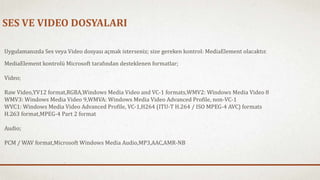 SES VE VIDEO DOSYALARI 
Uygulamanızda Ses veya Video dosyası açmak isterseniz; size gereken kontrol: MediaElement olacaktır. 
MediaElement kontrolü Microsoft tarafından desteklenen formatlar; 
Video; 
Raw Video,YV12 format,RGBA,Windows Media Video and VC-1 formats,WMV2: Windows Media Video 8 
WMV3: Windows Media Video 9,WMVA: Windows Media Video Advanced Profile, non-VC-1 
WVC1: Windows Media Video Advanced Profile, VC-1,H264 (ITU-T H.264 / ISO MPEG-4 AVC) formats 
H.263 format,MPEG-4 Part 2 format 
Audio; 
PCM / WAV format,Microsoft Windows Media Audio,MP3,AAC,AMR-NB 
 