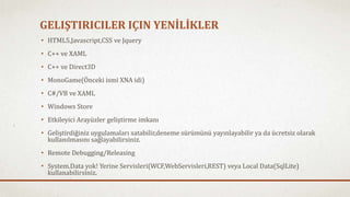 GELIŞTIRICILER IÇIN YENİLİKLER 
• HTML5,Javascript,CSS ve Jquery 
• C++ ve XAML 
• C++ ve Direct3D 
• MonoGame(Önceki ismi XNA idi) 
• C#/VB ve XAML 
• Windows Store 
• Etkileyici Arayüzler geliştirme imkanı 
• Geliştirdiğiniz uygulamaları satabilir,deneme sürümünü yayınlayabilir ya da ücretsiz olarak 
kullanılmasını sağlayabilirsiniz. 
• Remote Debugging/Releasing 
• System.Data yok! Yerine Servisleri(WCF,WebServisleri,REST) veya Local Data(SqlLite) 
kullanabilirsiniz. 
 