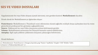 SES VE VIDEO DOSYALARI 
Uygulamanızda Ses veya Video dosyası açmak isterseniz; size gereken kontrol: MediaElement olacaktır. 
Örnek olarak bir MediaElement şu öğelerden oluşur: 
PosterSource: MediaElement e Thumbnail resmi eklemenize olanak sağlar.Bu vesileyle dosya açılmadan önce bu resim 
gösterilerek profesyonel bir görünüm sağlayabilirsiniz 
Source: Yüklenecek Ses veya Video dosyasının yolunu belirtmeniz gerekir. 
Volume: MediaElement nesnesinin Ses Düzeyini bununla control edebilirsiniz. 
Autoplay: İlgili sayfa yüklenir yüklenmez dosyanın çalınacağını belirtirsiniz. 
Örnek Kullanım: 
<MediaElement PosterSource="/Images/myvideo.png" Name="myMedia" Height="350"Width="640« 
Source="/Videos/myvideo.avi" /> 
 