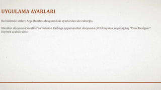 UYGULAMA AYARLARI 
Bu bölümde sizlere App Manifest dosyasındaki ayarlardan söz edeceğiz. 
Manifest dosyasına Solution’da bulunan Package.appxmanifest dosyasına çift tıklayarak veya sağ tuş “View Designer” 
Diyerek açabilirsiniz: 
 