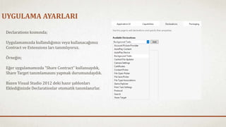 UYGULAMA AYARLARI 
Declarations kısmında; 
Uygulamamızda kullandığımız veya kullanacağımız 
Contract ve Extensions ları tanımlıyoruz. 
Örneğin; 
Eğer uygulamamızda “Share Contract” kullansaydık, 
Share Target tanımlamasını yapmak durumundaydık. 
Bazen Visual Studio 2012 deki hazır şablonları 
Eklediğinizde Declarationlar otomatik tanımlanırlar. 
 