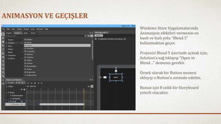 ANIMASYON VE GEÇIŞLER 
Windows Store Uygulamalarında 
Animasyon efektleri vermenin en 
basit ve hızlı yolu “Blend 5” 
kullanmaktan geçer. 
Projenizi Blend 5 üzerinde açmak için; 
Solution’a sağ tıklayıp “Open in 
Blend…” demeniz gerekir. 
Örnek olarak bir Button nesnesi 
ekleyip o Button’u animate edelim. 
Bunun için 8 snlik bir Storyboard 
yeterli olacaktır. 
 