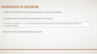 ANIMASYON VE GEÇIŞLER 
Şimdi de Visual Studio 2012 de kod kısmına gelip bu animasyonu çağıralım: 
OrnekButton benim oluşturduğum Storyboard a verilen isimdir. 
OrnekButton.AutoReverse = true; //Animasyon çalıştıktan sonra bir de tersine animasyon yapmasını söylüyorum. 
OrnekButton.Begin(); 
Blend 5 ile animasyon hazırlamak bu kadar basittir. 
 