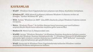 KAVRAMLAR 
• WinRT : Windows Store Uygulamalarının çalışması için ihtiyaç duydukları kütüphane. 
• Windows RT : ARM işlemcili makineye yüklenen Windows 8 cihazına verilen ad. 
Örneğin; “Surface Windows RT” gibi… 
• WOA: Açılımı “Windows on ARM” olan,ARM cihazlarda çalışan Windows 8 işletim sistemi 
versiyonu. 
• Metro : Windows Phone 7 ile birlikte dünyayı kasıp kavurmuş,yeni nesil kullanıcı 
arayüzü.Küçük-Büyük kutucuklardan meydana gelen tasarım fikri. 
• Modern UI: Metro’nun İş Dünyasındaki ismi. 
• WinMD: Açılımı “Windows Metadata” dır.Windows Runtime dosyalarını belirten uzantısı 
.winmd olan Windows Runtime kütüphaneleridir. “C:WindowsSystem32WinMetadata” 
adresinde ilgili windows runtime dosyalarına erişebilirsiniz. “.NET Reflector” vasıtasıyla 
dosyaları açıp kütüphaneye göz gezdirebilirsiniz. 
• WinJS: Javascript ile Windows Store Uygulamalarında kullanılan Windows runtime 
dosyalardır.Windows kütüphanesini kullanır. 
 