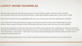 LAYOUT-AWARE TASARIMLAR 
Windows Store projesi açarken Blank App açtınız ve temayı Dark’tan Light’a veya tam tersine çevirdiniz. 
Bazı controller silik durdu veya hiç görünmedi.İşte o zaman geliştirdiğiniz uygulamanız “Layout-Aware” değil! 
Layout-Aware demek tüm tema değişikliklerinde aynı veya o temaya göre tasarımın düzenlenmesi demektir. 
Visual Studio 2012 deki şablonlardan Grid App ve Split App varsayılan olarak projeyi oluşturduğunuz andan 
Itibaren Layout uyumlu hale getirir.Fakat! Blank App projesinde Layout Aware durumu söz konusu değildir. 
Bu durumda yapacağınız en kestirme işlem projenize Add New Item diyerek; Grid ve Split App de kullanılan itemlardan 
herhangi birini eklemek olacaktır: Basic Page her zaman en ideal olandır.Ama “Group Detail Page” , ”Grouped Items Page” , 
“Item Detail Page” , “Items Page” , “Split Page” veya Contract lardan herhangi birisini ekleseniz dahi projenize Layout- 
Awareness kazandırabilirsiniz. 
Bu itemları projenize dahil edince Visual Studio otomatik olarak Solutionınıza birkaç tane dosya ekleyecektir. 
 