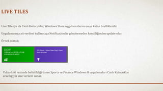 LIVE TILES 
Live Tiles ya da Canlı Kutucuklar, Windows Store uygulamalarına neşe katan özelliklerdir. 
Uygulamanıza ait verileri kullanıcıya Notificationlar göndermeden kendiliğinden update olur. 
Örnek olarak; 
Yukardaki resimde belirtildiği üzere Sports ve Finance Windows 8 uygulamaları Canlı Kutucuklar 
aracılığıyla size verileri sunar. 
 