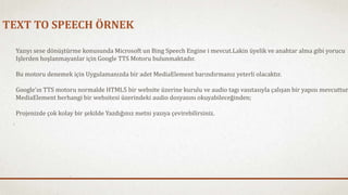 TEXT TO SPEECH ÖRNEK 
Yazıyı sese dönüştürme konusunda Microsoft un Bing Speech Engine i mevcut.Lakin üyelik ve anahtar alma gibi yorucu 
Işlerden hoşlanmayanlar için Google TTS Motoru bulunmaktadır. 
Bu motoru denemek için Uygulamanızda bir adet MediaElement barındırmanız yeterli olacaktır. 
Google’ın TTS motoru normalde HTML5 bir website üzerine kurulu ve audio tagı vasıtasıyla çalışan bir yapısı mevcuttur. 
MediaElement herhangi bir websitesi üzerindeki audio dosyasını okuyabileceğinden; 
Projenizde çok kolay bir şekilde Yazdığınız metni yazıya çevirebilirsiniz. 
 
