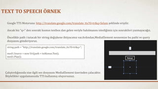 TEXT TO SPEECH ÖRNEK 
Google TTS Motoruna: http://translate.google.com/translate_tts?tl=tr&q=Selam şeklinde erişilir. 
Ancak biz “q=“ den sonraki kısmın textbox dan gelen veriyle halolmasını istediğimiz için sonrakileri yazmayacağız. 
Öncelikle path i tutacak bir string değişkene ihtiyacımız var.Ardından,MediaElement nesnemize bu pathi ve query 
dosyasını gönderiyoruz. 
string path = "http://translate.google.com/translate_tts?tl=tr&q="; 
med1.Source = new Uri(path + txtKonus.Text); 
med1.Play(); 
Çalıştırdığınızda size ilgili ses dosyasını MediaElement üzerinden çalacaktır. 
Böylelikler uygulamanızda TTS kullanmış oluyorsunuz. 
 