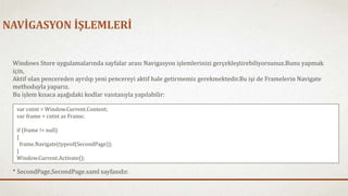 NAVİGASYON İŞLEMLERİ 
Windows Store uygulamalarında sayfalar arası Navigasyon işlemlerinizi gerçekleştirebiliyorsunuz.Bunu yapmak 
için, 
Aktif olan pencereden ayrılıp yeni pencereyi aktif hale getirmemiz gerekmektedir.Bu işi de Framelerin Navigate 
methoduyla yaparız. 
Bu işlem kısaca aşağıdaki kodlar vasıtasıyla yapılabilir: 
var cntnt = Window.Current.Content; 
var frame = cntnt as Frame; 
if (frame != null) 
{ 
frame.Navigate(typeof(SecondPage)); 
} 
Window.Current.Activate(); 
* SecondPage,SecondPage.xaml sayfasıdır. 
 