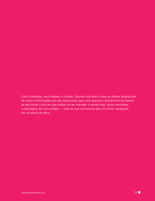 13windows.microsoft.com
Com o Windows, você mantém o contato. Quando você entra, todas as últimas atualizações
de status e informações que são importantes para você aparecem diretamente nos blocos
da tela inicial: a foto em que acabou de ser marcado, o tempo hoje, novas manchetes
e mensagens dos seus amigos — tudo de que você precisa para se manter atualizado,
em um piscar de olhos.
 