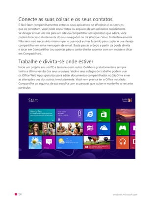 14 windows.microsoft.com
Conecte as suas coisas e os seus contatos
É fácil fazer compartilhamentos entre os seus aplicativos do Windows e os serviços
que os conectam. Você pode enviar fotos ou arquivos de um aplicativo rapidamente.
Se desejar enviar um link para um site ou compartilhar um aplicativo que adora, você
poderá fazer isso diretamente do seu navegador ou da Windows Store. Instantaneamente.
Não será mais necessário interromper o que você estiver fazendo para copiar o que deseja
compartilhar em uma mensagem de email. Basta passar o dedo a partir da borda direita
e tocar em Compartilhar (ou apontar para o canto direito superior com um mouse e clicar
em Compartilhar).
Trabalhe e divirta-se onde estiver
Inicie um projeto em um PC e termine-o em outro. Colabore gratuitamente e sempre
tenha a última versão dos seus arquivos. Você e seus colegas de trabalho podem usar
os Office Web Apps gratuitos para editar documentos compartilhados no SkyDrive e ver
as alterações uns dos outros imediatamente. Você nem precisa ter o Office instalado.
Compartilhe os arquivos de sua escolha com as pessoas que quiser e mantenha o restante
particular.
 