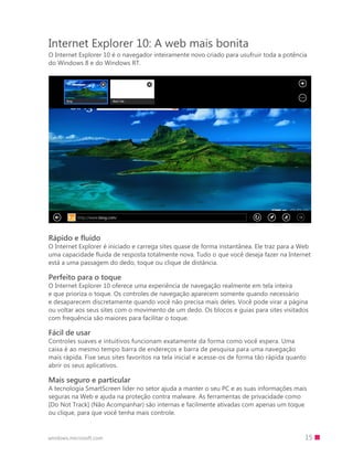 15windows.microsoft.com
Internet Explorer 10: A web mais bonita
O Internet Explorer 10 é o navegador inteiramente novo criado para usufruir toda a potência
do Windows 8 e do Windows RT.
Rápido e fluido
O Internet Explorer é iniciado e carrega sites quase de forma instantânea. Ele traz para a Web
uma capacidade fluida de resposta totalmente nova. Tudo o que você deseja fazer na Internet
está a uma passagem do dedo, toque ou clique de distância.
Perfeito para o toque
O Internet Explorer 10 oferece uma experiência de navegação realmente em tela inteira
e que prioriza o toque. Os controles de navegação aparecem somente quando necessário
e desaparecem discretamente quando você não precisa mais deles. Você pode virar a página
ou voltar aos seus sites com o movimento de um dedo. Os blocos e guias para sites visitados
com frequência são maiores para facilitar o toque.
Fácil de usar
Controles suaves e intuitivos funcionam exatamente da forma como você espera. Uma
caixa é ao mesmo tempo barra de endereços e barra de pesquisa para uma navegação
mais rápida. Fixe seus sites favoritos na tela inicial e acesse-os de forma tão rápida quanto
abrir os seus aplicativos.
Mais seguro e particular
A tecnologia SmartScreen líder no setor ajuda a manter o seu PC e as suas informações mais
seguras na Web e ajuda na proteção contra malware. As ferramentas de privacidade como
[Do Not Track] (Não Acompanhar) são internas e facilmente ativadas com apenas um toque
ou clique, para que você tenha mais controle.
 
