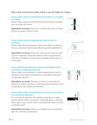 windows.microsoft.com		 18
Passe o dedo horizontalmente na borda esquerda para exibir
os aplicativos usados anteriormente
Passe o dedo horizontalmente na borda esquerda para exibir os
aplicativos mais usados recentemente e você poderá selecionar
um aplicativo da lista.
Equivalente no mouse: Posicione o mouse no canto superior
esquerdo e deslize para baixo no lado esquerdo da tela para exibir
os aplicativos mais usados recentemente.
Passe o dedo a partir da borda direita para acessar os comandos
do sistema
Passe o dedo a partir do lado direito da tela para exibir os botões
dos comandos do sistema.
Equivalente no mouse: Posicione o ponteiro do mouse no canto
inferior ou superior direito da tela.
Veja o que você precisa saber sobre o uso do toque ou mouse:
Passe o dedo a partir da esquerda para alternar entre os
aplicativos
Passe o dedo da esquerda para a direita para exibir as miniaturas
dos seus aplicativos abertos para alternar para eles rapidamente.
Equivalente no mouse: Posicione o ponteiro do mouse no canto
superior esquerdo e clique para alternar entre os aplicativos ou
posicione o ponteiro no canto inferior esquerdo da tela para ver
a tela inicial.
Passe o dedo a partir da borda inferior ou superior para acessar
os comandos do aplicativo
Os comandos do aplicativo são exibidos passando-se o dedo a
partir da borda inferior ou superior. Você pode passar o dedo da
parte superior para a parte inferior da tela para encaixar ou fechar
o aplicativo atual.
Equivalente no mouse: Clique com o botão direito no aplicativo
para ver comandos de aplicativos.
 