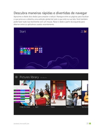 windows.microsoft.com
Descubra maneiras rápidas e divertidas de navegar
Aproxime e afaste dois dedos para ampliar e reduzir. Navegue entre as páginas para localizar
o que procura e obtenha uma exibição global de tudo o que está na sua tela. Você também
pode fazer tudo isso facilmente com um mouse. Passe o dedo a partir da esquerda para
alternar entre os aplicativos usados recentemente.
		 21
 