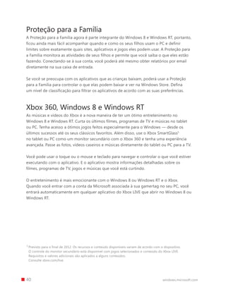 40 windows.microsoft.com
Proteção para a Família
A Proteção para a Família agora é parte integrante do Windows 8 e Windows RT, portanto,
ficou ainda mais fácil acompanhar quando e como os seus filhos usam o PC e definir
limites sobre exatamente quais sites, aplicativos e jogos eles podem usar. A Proteção para
a Família monitora as atividades de seus filhos e permite que você saiba o que eles estão
fazendo. Conectando-se à sua conta, você poderá até mesmo obter relatórios por email
diretamente na sua caixa de entrada.
Se você se preocupa com os aplicativos que as crianças baixam, poderá usar a Proteção
para a Família para controlar o que elas podem baixar e ver na Windows Store. Defina
um nível de classificação para filtrar os aplicativos de acordo com as suas preferências.
Xbox 360, Windows 8 e Windows RT
As músicas e vídeos do Xbox é a nova maneira de ter um ótimo entretenimento no
Windows 8 e Windows RT. Curta os últimos filmes, programas de TV e músicas no tablet
ou PC. Tenha acesso a ótimos jogos feitos especialmente para o Windows — desde os
últimos sucessos até os seus clássicos favoritos. Além disso, use o Xbox SmartGlass5
no tablet ou PC como um monitor secundário com o Xbox 360 e tenha uma experiência
avançada. Passe as fotos, vídeos caseiros e músicas diretamente do tablet ou PC para a TV.
Você pode usar o toque ou o mouse e teclado para navegar e controlar o que você estiver
executando com o aplicativo. E o aplicativo mostra informações detalhadas sobre os
filmes, programas de TV, jogos e músicas que você está curtindo.
O entretenimento é mais emocionante com o Windows 8 ou Windows RT e o Xbox.
Quando você entrar com a conta da Microsoft associada à sua gamertag no seu PC, você
entrará automaticamente em qualquer aplicativo do Xbox LIVE que abrir no Windows 8 ou
Windows RT.
5 
Previsto para o final de 2012. Os recursos e conteúdo disponíveis variam de acordo com o dispositivo.
O controle do monitor secundário está disponível com jogos selecionados e conteúdo do Xbox LIVE.
Requisitos e valores adicionais são aplicados a alguns conteúdos.
Consulte xbox.com/live.
 