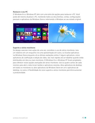45windows.microsoft.com
Restaure o seu PC
O Windows 8 e o Windows RT vêm com uma série de opções para restaurar o PC. Você
pode até mesmo atualizar o PC, mantendo todos os documentos, contas, configurações
pessoais e aplicativos da Windows Store e retornando o Windows ao seu estado original.
Suporte a vários monitores
Se desejar executar mais ações de uma vez, considere o uso de vários monitores. Leia
um relatório em um enquanto cria uma apresentação em outro, ou localize aplicativos
na Windows Store enquanto vê as últimas avaliações online. E alguns aplicativos, como
aplicativos de codificação e edição de vídeo, são mais rápidos de se trabalhar quando estão
distribuídos em dois ou mais monitores. O Windows 8 e o Windows RT foram projetados
para oferecer novas opções avançadas de vários monitores. Use os quatro cantos de cada
monitor para abrir a tela inicial, botões e aplicativos recentes. Abra aplicativos de desktop
em todos os monitores ou abra aplicativos da Windows Store em um e aplicativos de
desktop, no outro. A flexibilidade do novo suporte a vários monitores permitirá aumentar
a produtividade.
 