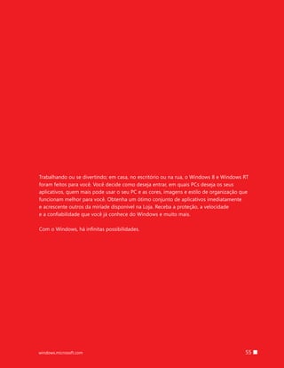 55windows.microsoft.com
Trabalhando ou se divertindo; em casa, no escritório ou na rua, o Windows 8 e Windows RT
foram feitos para você. Você decide como deseja entrar, em quais PCs deseja os seus
aplicativos, quem mais pode usar o seu PC e as cores, imagens e estilo de organização que
funcionam melhor para você. Obtenha um ótimo conjunto de aplicativos imediatamente
e acrescente outros da miríade disponível na Loja. Receba a proteção, a velocidade
e a confiabilidade que você já conhece do Windows e muito mais.
Com o Windows, há infinitas possibilidades.
 