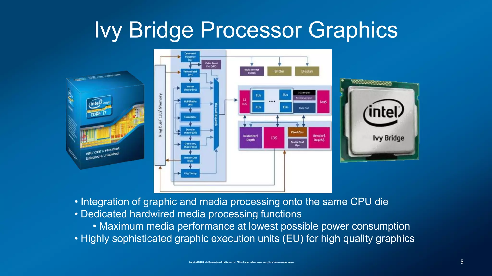Ivy Bridge Processor Graphics




• Integration of graphic and media processing onto the same CPU die
• Dedicated hardwired media processing functions
     • Maximum media performance at lowest possible power consumption
• Highly sophisticated graphic execution units (EU) for high quality graphics

                         Copyright(C) 2012 Intel Corporation. All rights reserved. *Other brands and names are properties of their respective owners.   5
 