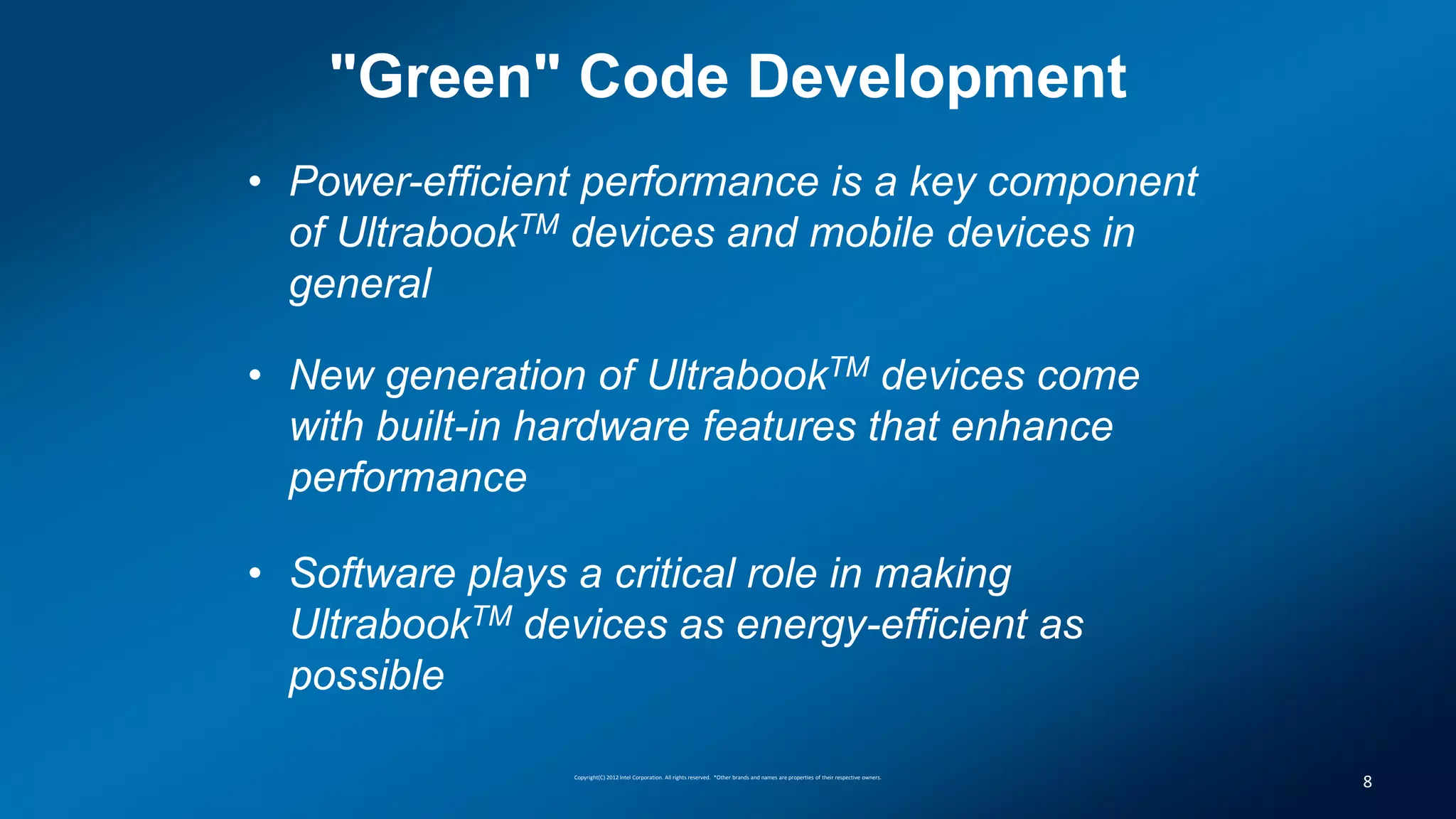"Green" Code Development
• Power-efficient performance is a key component
  of UltrabookTM devices and mobile devices in
  general

• New generation of UltrabookTM devices come
  with built-in hardware features that enhance
  performance

• Software plays a critical role in making
  UltrabookTM devices as energy-efficient as
  possible

                 Copyright(C) 2012 Intel Corporation. All rights reserved. *Other brands and names are properties of their respective owners.
                                                                                                                                                8
 