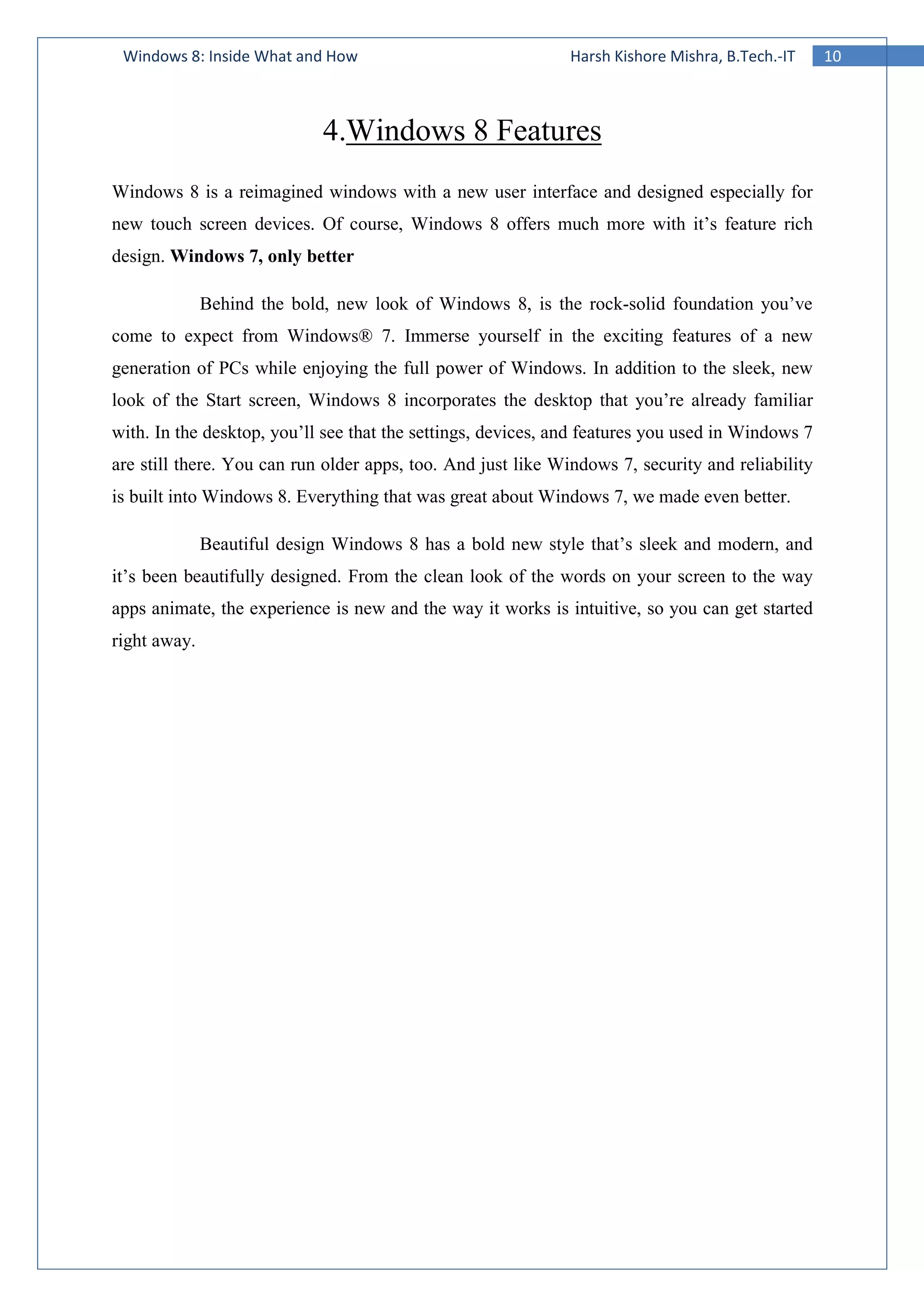 10Windows 8: Inside What and How Harsh Kishore Mishra, B.Tech.-IT
4.Windows 8 Features
Windows 8 is a reimagined windows with a new user interface and designed especially for
new touch screen devices. Of course, Windows 8 offers much more with it’s feature rich
design. Windows 7, only better
Behind the bold, new look of Windows 8, is the rock-solid foundation you’ve
come to expect from Windows® 7. Immerse yourself in the exciting features of a new
generation of PCs while enjoying the full power of Windows. In addition to the sleek, new
look of the Start screen, Windows 8 incorporates the desktop that you’re already familiar
with. In the desktop, you’ll see that the settings, devices, and features you used in Windows 7
are still there. You can run older apps, too. And just like Windows 7, security and reliability
is built into Windows 8. Everything that was great about Windows 7, we made even better.
Beautiful design Windows 8 has a bold new style that’s sleek and modern, and
it’s been beautifully designed. From the clean look of the words on your screen to the way
apps animate, the experience is new and the way it works is intuitive, so you can get started
right away.
 