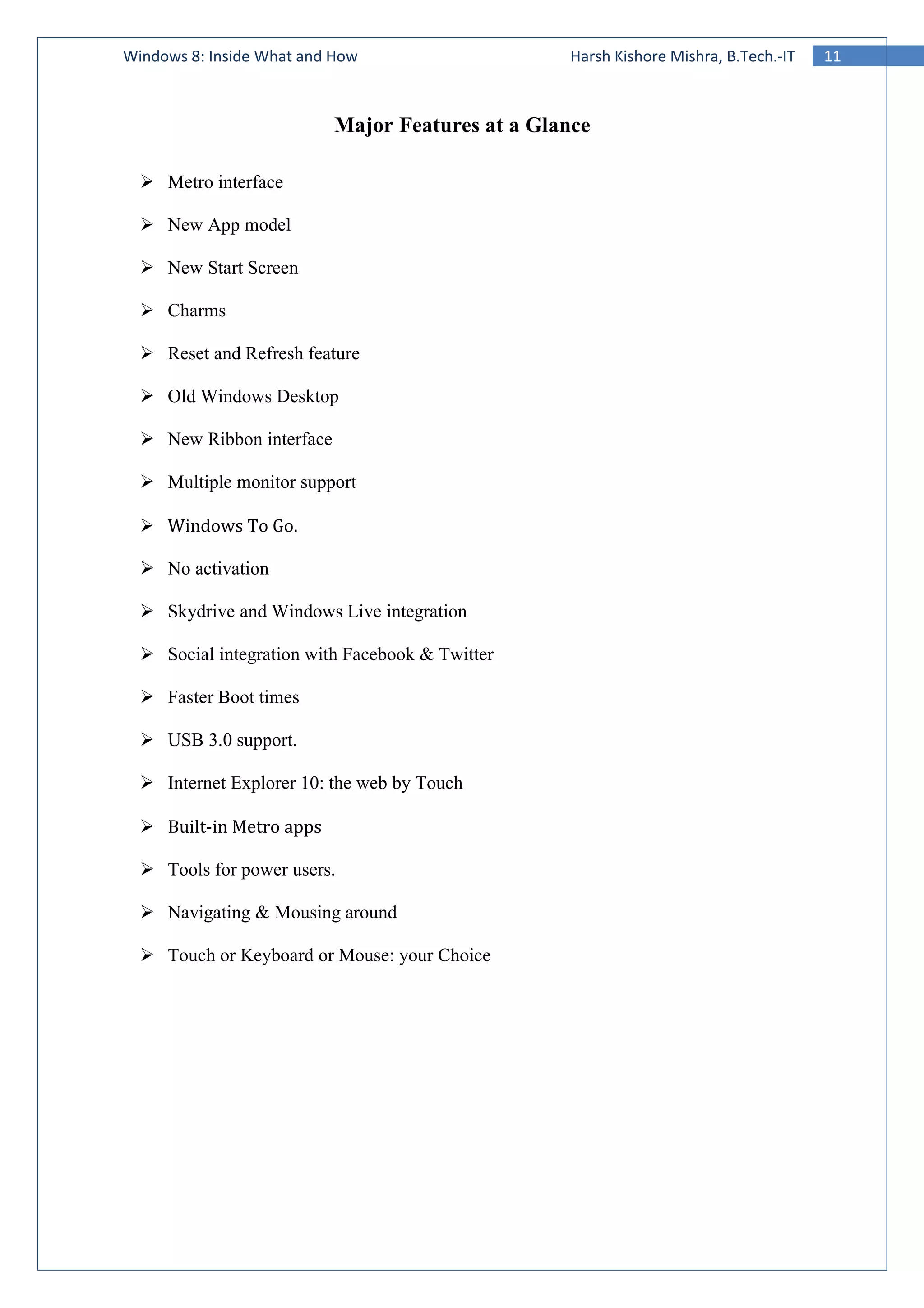 11Windows 8: Inside What and How Harsh Kishore Mishra, B.Tech.-IT
Major Features at a Glance
Metro interface
New App model
New Start Screen
Charms
Reset and Refresh feature
Old Windows Desktop
New Ribbon interface
Multiple monitor support
Windows To Go.
No activation
Skydrive and Windows Live integration
Social integration with Facebook & Twitter
Faster Boot times
USB 3.0 support.
Internet Explorer 10: the web by Touch
Built-in Metro apps
Tools for power users.
Navigating & Mousing around
Touch or Keyboard or Mouse: your Choice
 