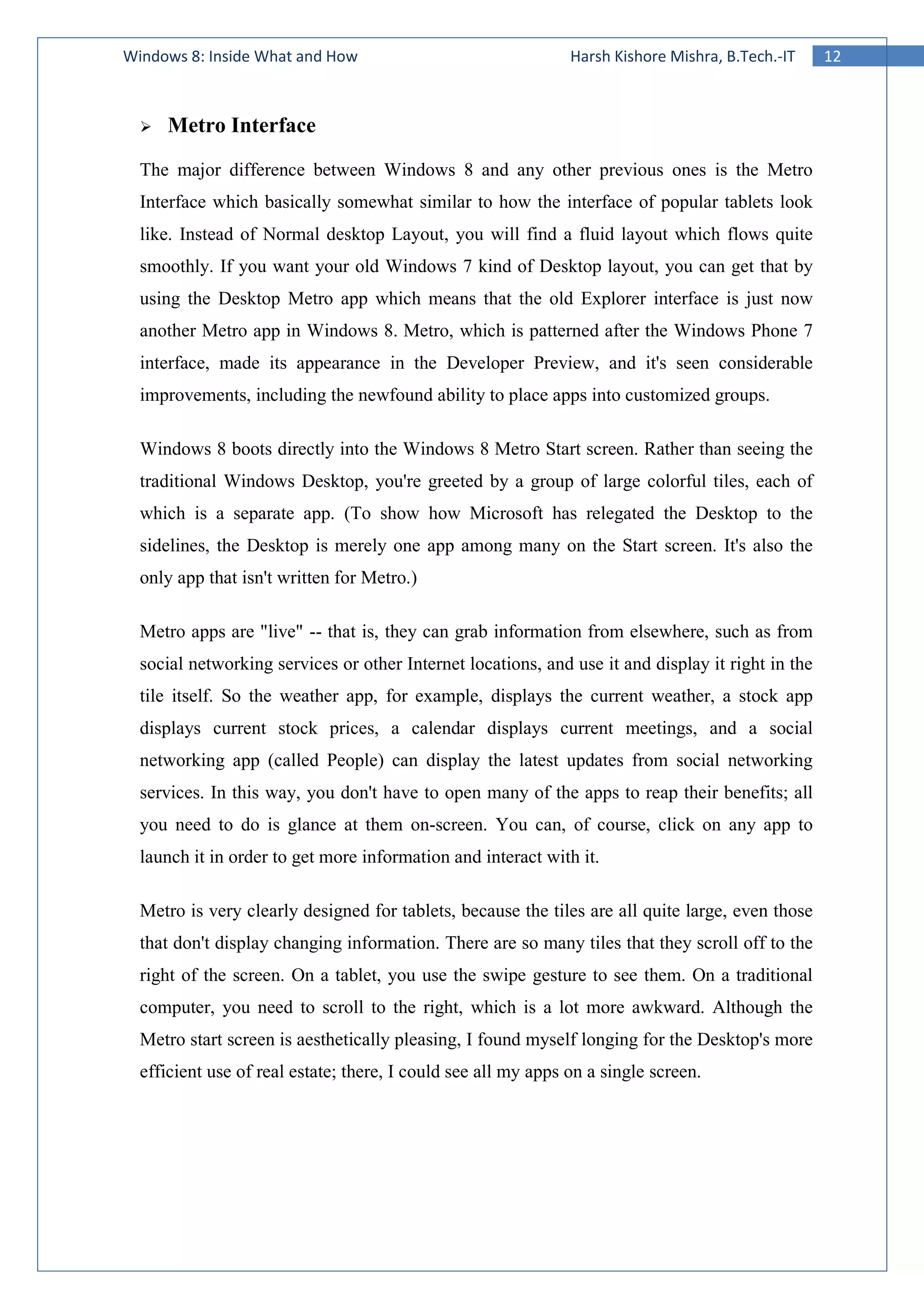 12Windows 8: Inside What and How Harsh Kishore Mishra, B.Tech.-IT
Metro Interface
The major difference between Windows 8 and any other previous ones is the Metro
Interface which basically somewhat similar to how the interface of popular tablets look
like. Instead of Normal desktop Layout, you will find a fluid layout which flows quite
smoothly. If you want your old Windows 7 kind of Desktop layout, you can get that by
using the Desktop Metro app which means that the old Explorer interface is just now
another Metro app in Windows 8. Metro, which is patterned after the Windows Phone 7
interface, made its appearance in the Developer Preview, and it's seen considerable
improvements, including the newfound ability to place apps into customized groups.
Windows 8 boots directly into the Windows 8 Metro Start screen. Rather than seeing the
traditional Windows Desktop, you're greeted by a group of large colorful tiles, each of
which is a separate app. (To show how Microsoft has relegated the Desktop to the
sidelines, the Desktop is merely one app among many on the Start screen. It's also the
only app that isn't written for Metro.)
Metro apps are "live" -- that is, they can grab information from elsewhere, such as from
social networking services or other Internet locations, and use it and display it right in the
tile itself. So the weather app, for example, displays the current weather, a stock app
displays current stock prices, a calendar displays current meetings, and a social
networking app (called People) can display the latest updates from social networking
services. In this way, you don't have to open many of the apps to reap their benefits; all
you need to do is glance at them on-screen. You can, of course, click on any app to
launch it in order to get more information and interact with it.
Metro is very clearly designed for tablets, because the tiles are all quite large, even those
that don't display changing information. There are so many tiles that they scroll off to the
right of the screen. On a tablet, you use the swipe gesture to see them. On a traditional
computer, you need to scroll to the right, which is a lot more awkward. Although the
Metro start screen is aesthetically pleasing, I found myself longing for the Desktop's more
efficient use of real estate; there, I could see all my apps on a single screen.
 