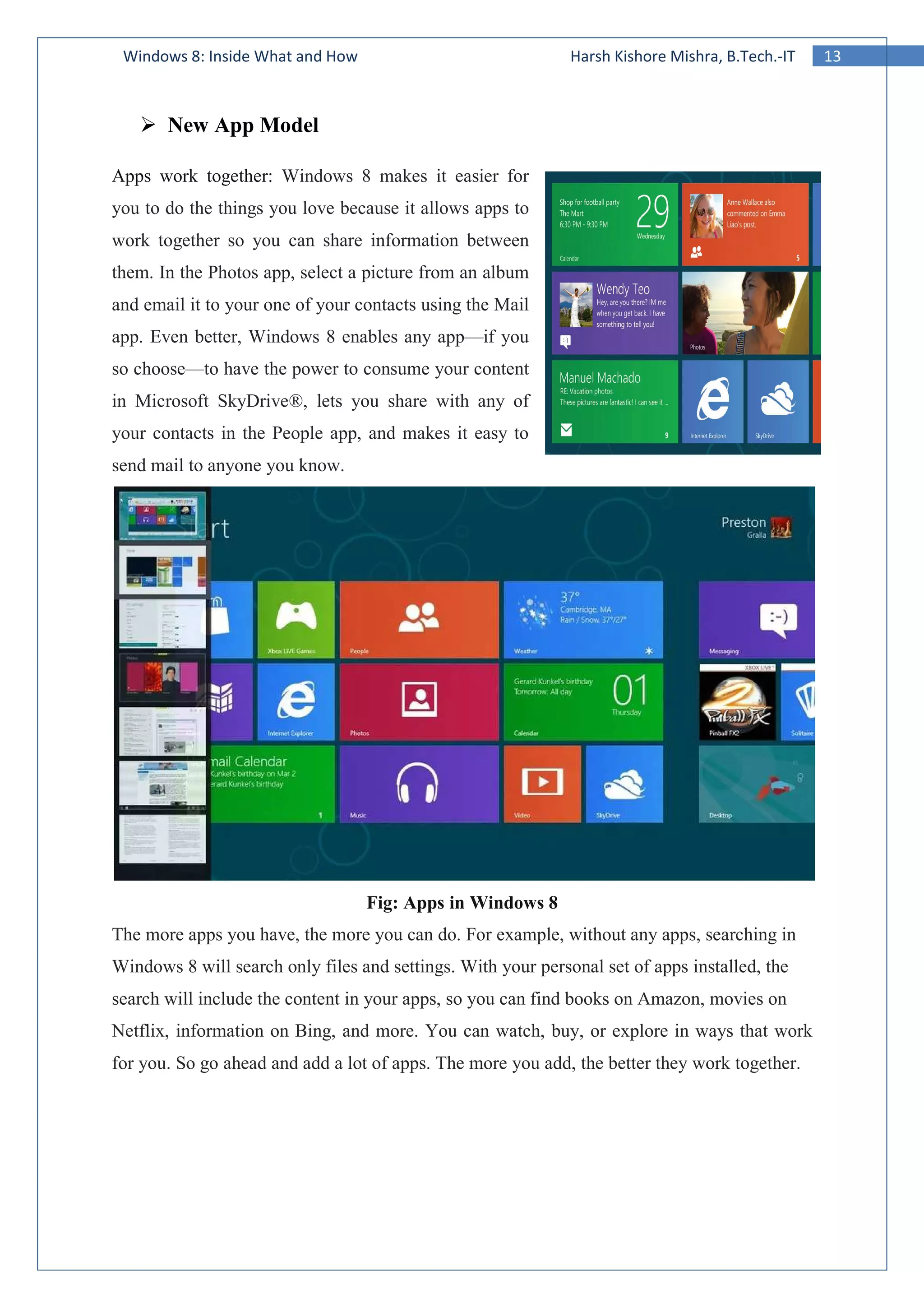 13Windows 8: Inside What and How Harsh Kishore Mishra, B.Tech.-IT
New App Model
Apps work together: Windows 8 makes it easier for
you to do the things you love because it allows apps to
work together so you can share information between
them. In the Photos app, select a picture from an album
and email it to your one of your contacts using the Mail
app. Even better, Windows 8 enables any app—if you
so choose—to have the power to consume your content
in Microsoft SkyDrive®, lets you share with any of
your contacts in the People app, and makes it easy to
send mail to anyone you know.
Fig: Apps in Windows 8
The more apps you have, the more you can do. For example, without any apps, searching in
Windows 8 will search only files and settings. With your personal set of apps installed, the
search will include the content in your apps, so you can find books on Amazon, movies on
Netflix, information on Bing, and more. You can watch, buy, or explore in ways that work
for you. So go ahead and add a lot of apps. The more you add, the better they work together.
 