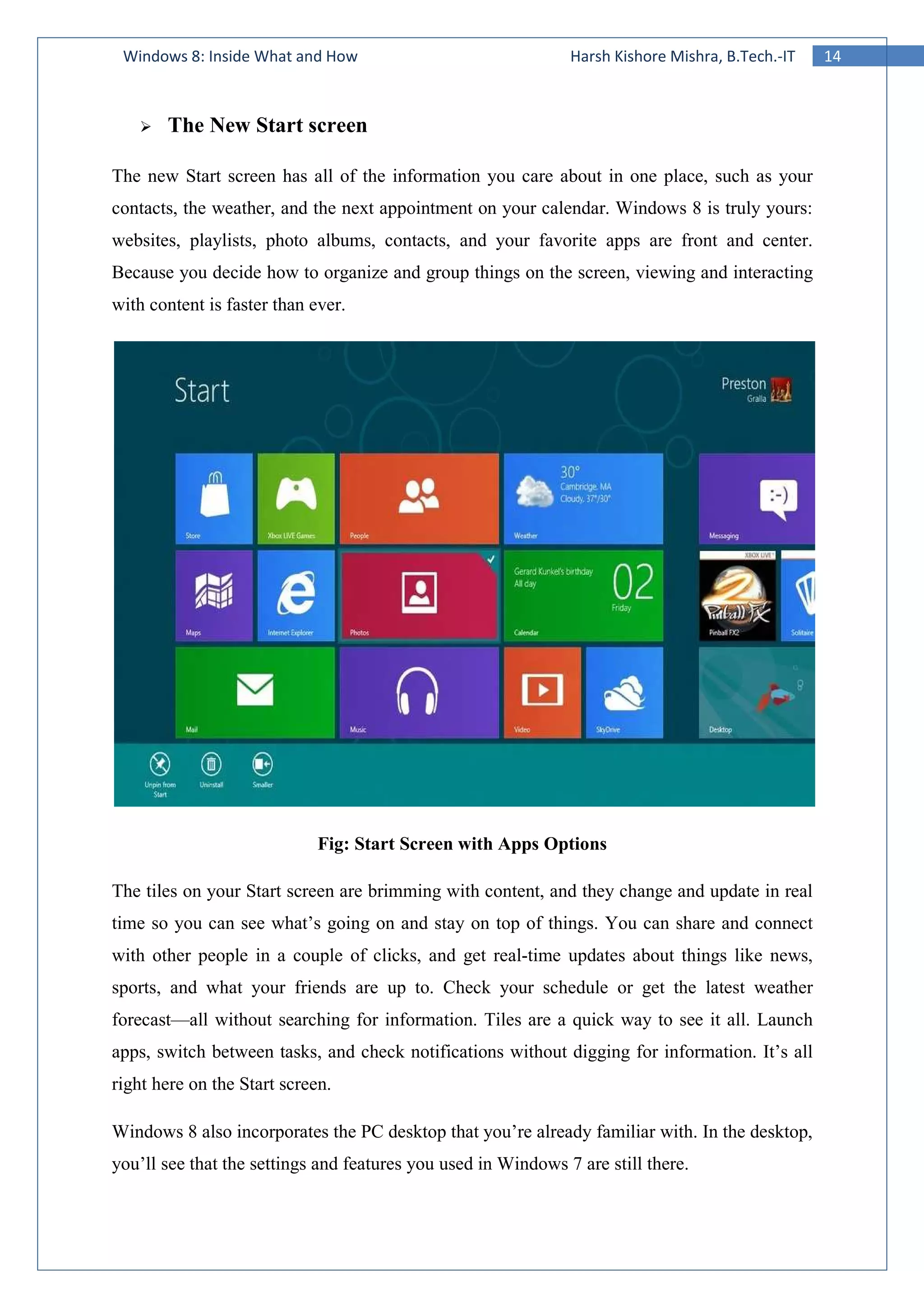 14Windows 8: Inside What and How Harsh Kishore Mishra, B.Tech.-IT
The New Start screen
The new Start screen has all of the information you care about in one place, such as your
contacts, the weather, and the next appointment on your calendar. Windows 8 is truly yours:
websites, playlists, photo albums, contacts, and your favorite apps are front and center.
Because you decide how to organize and group things on the screen, viewing and interacting
with content is faster than ever.
Fig: Start Screen with Apps Options
The tiles on your Start screen are brimming with content, and they change and update in real
time so you can see what’s going on and stay on top of things. You can share and connect
with other people in a couple of clicks, and get real-time updates about things like news,
sports, and what your friends are up to. Check your schedule or get the latest weather
forecast—all without searching for information. Tiles are a quick way to see it all. Launch
apps, switch between tasks, and check notifications without digging for information. It’s all
right here on the Start screen.
Windows 8 also incorporates the PC desktop that you’re already familiar with. In the desktop,
you’ll see that the settings and features you used in Windows 7 are still there.
 