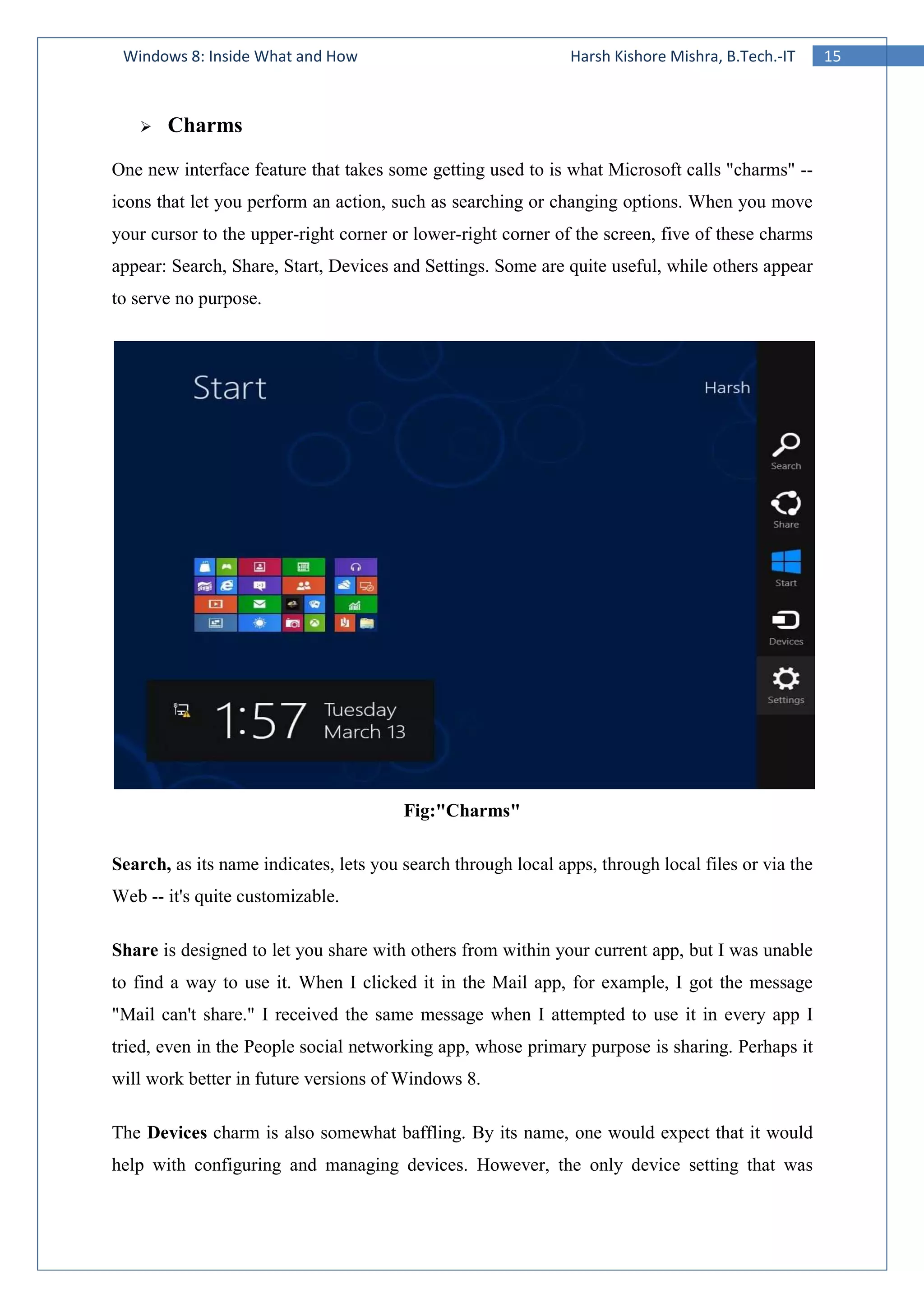 15Windows 8: Inside What and How Harsh Kishore Mishra, B.Tech.-IT
Charms
One new interface feature that takes some getting used to is what Microsoft calls "charms" --
icons that let you perform an action, such as searching or changing options. When you move
your cursor to the upper-right corner or lower-right corner of the screen, five of these charms
appear: Search, Share, Start, Devices and Settings. Some are quite useful, while others appear
to serve no purpose.
Fig:"Charms"
Search, as its name indicates, lets you search through local apps, through local files or via the
Web -- it's quite customizable.
Share is designed to let you share with others from within your current app, but I was unable
to find a way to use it. When I clicked it in the Mail app, for example, I got the message
"Mail can't share." I received the same message when I attempted to use it in every app I
tried, even in the People social networking app, whose primary purpose is sharing. Perhaps it
will work better in future versions of Windows 8.
The Devices charm is also somewhat baffling. By its name, one would expect that it would
help with configuring and managing devices. However, the only device setting that was
 