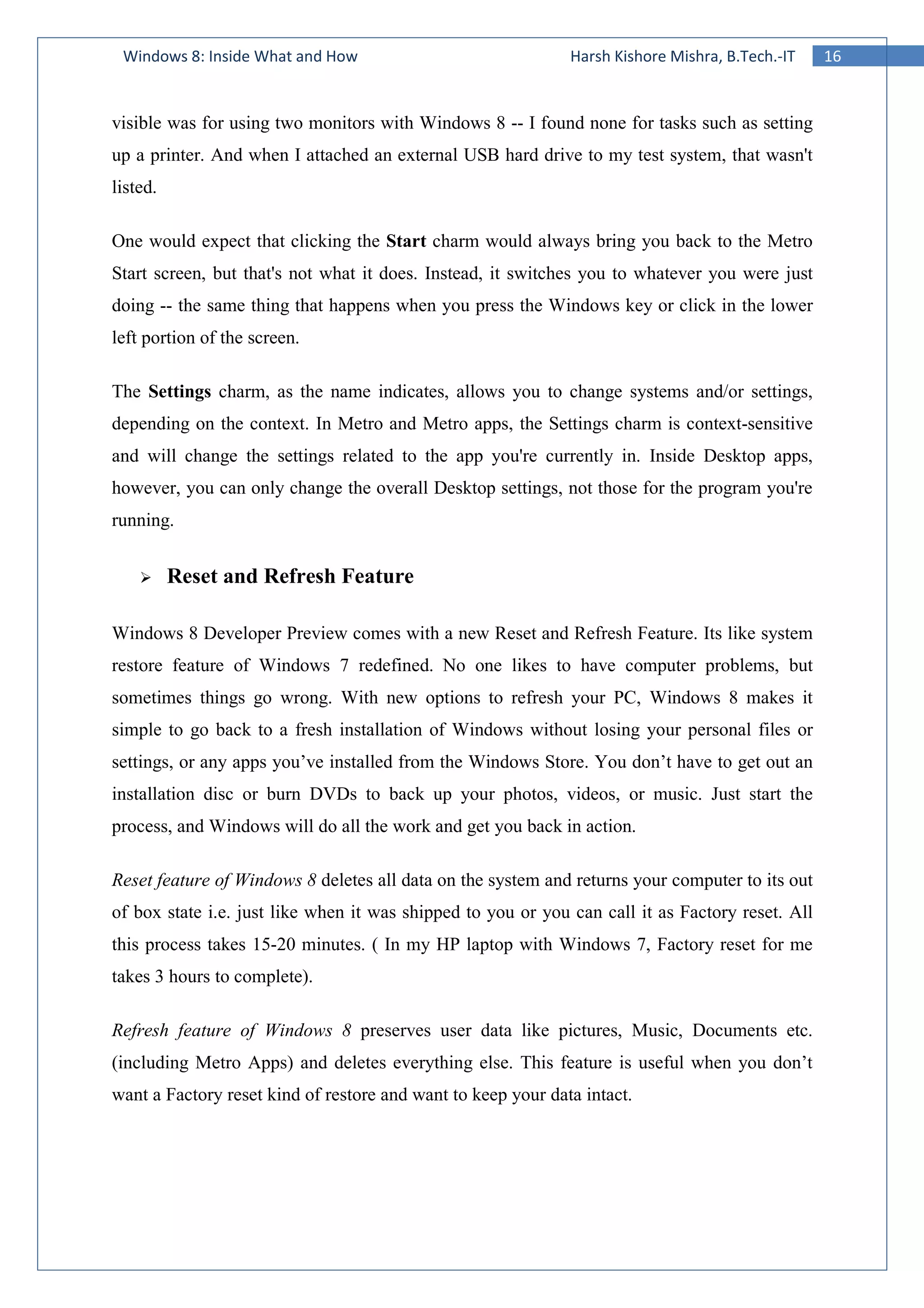 16Windows 8: Inside What and How Harsh Kishore Mishra, B.Tech.-IT
visible was for using two monitors with Windows 8 -- I found none for tasks such as setting
up a printer. And when I attached an external USB hard drive to my test system, that wasn't
listed.
One would expect that clicking the Start charm would always bring you back to the Metro
Start screen, but that's not what it does. Instead, it switches you to whatever you were just
doing -- the same thing that happens when you press the Windows key or click in the lower
left portion of the screen.
The Settings charm, as the name indicates, allows you to change systems and/or settings,
depending on the context. In Metro and Metro apps, the Settings charm is context-sensitive
and will change the settings related to the app you're currently in. Inside Desktop apps,
however, you can only change the overall Desktop settings, not those for the program you're
running.
Reset and Refresh Feature
Windows 8 Developer Preview comes with a new Reset and Refresh Feature. Its like system
restore feature of Windows 7 redefined. No one likes to have computer problems, but
sometimes things go wrong. With new options to refresh your PC, Windows 8 makes it
simple to go back to a fresh installation of Windows without losing your personal files or
settings, or any apps you’ve installed from the Windows Store. You don’t have to get out an
installation disc or burn DVDs to back up your photos, videos, or music. Just start the
process, and Windows will do all the work and get you back in action.
Reset feature of Windows 8 deletes all data on the system and returns your computer to its out
of box state i.e. just like when it was shipped to you or you can call it as Factory reset. All
this process takes 15-20 minutes. ( In my HP laptop with Windows 7, Factory reset for me
takes 3 hours to complete).
Refresh feature of Windows 8 preserves user data like pictures, Music, Documents etc.
(including Metro Apps) and deletes everything else. This feature is useful when you don’t
want a Factory reset kind of restore and want to keep your data intact.
 