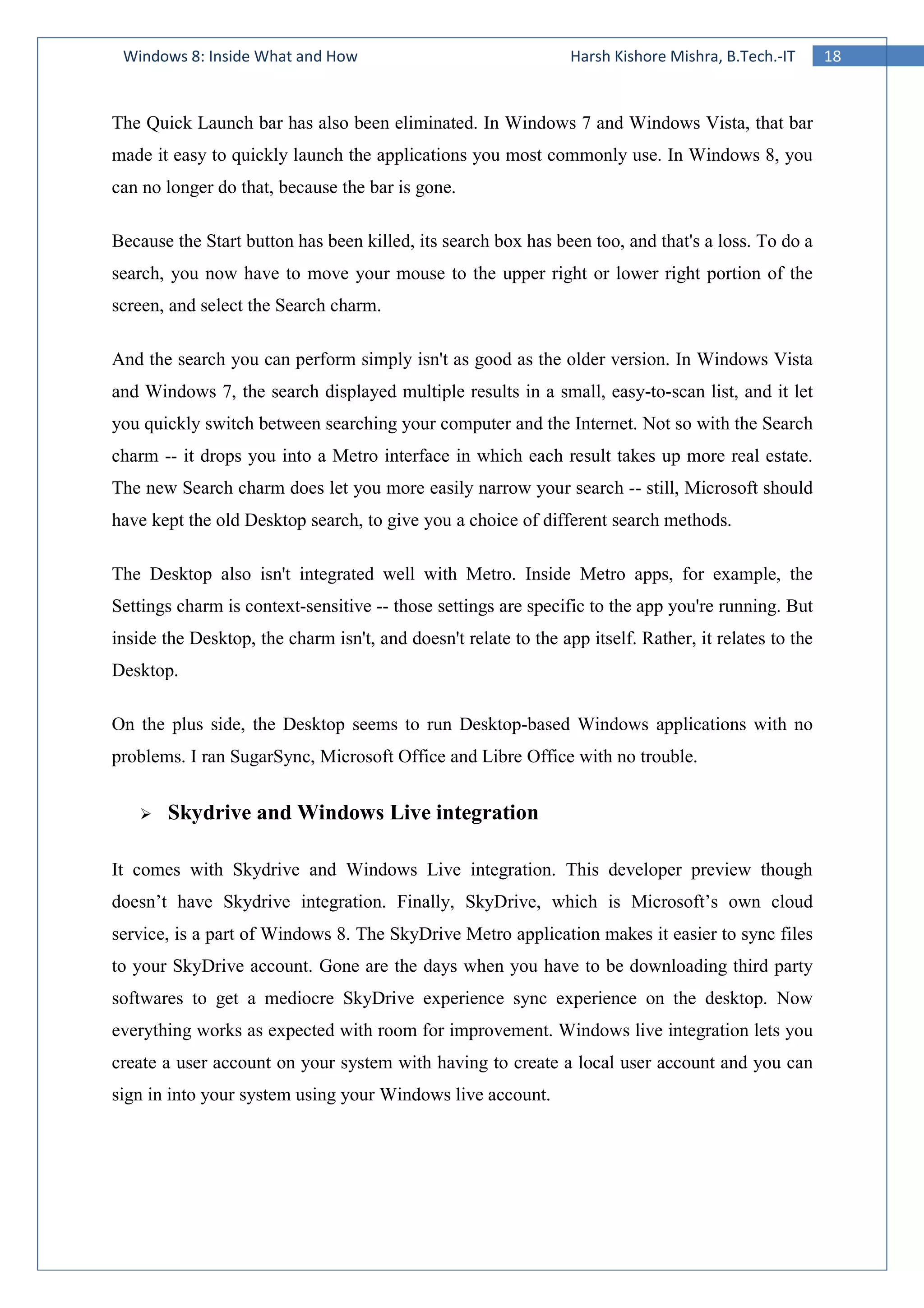 18Windows 8: Inside What and How Harsh Kishore Mishra, B.Tech.-IT
The Quick Launch bar has also been eliminated. In Windows 7 and Windows Vista, that bar
made it easy to quickly launch the applications you most commonly use. In Windows 8, you
can no longer do that, because the bar is gone.
Because the Start button has been killed, its search box has been too, and that's a loss. To do a
search, you now have to move your mouse to the upper right or lower right portion of the
screen, and select the Search charm.
And the search you can perform simply isn't as good as the older version. In Windows Vista
and Windows 7, the search displayed multiple results in a small, easy-to-scan list, and it let
you quickly switch between searching your computer and the Internet. Not so with the Search
charm -- it drops you into a Metro interface in which each result takes up more real estate.
The new Search charm does let you more easily narrow your search -- still, Microsoft should
have kept the old Desktop search, to give you a choice of different search methods.
The Desktop also isn't integrated well with Metro. Inside Metro apps, for example, the
Settings charm is context-sensitive -- those settings are specific to the app you're running. But
inside the Desktop, the charm isn't, and doesn't relate to the app itself. Rather, it relates to the
Desktop.
On the plus side, the Desktop seems to run Desktop-based Windows applications with no
problems. I ran SugarSync, Microsoft Office and Libre Office with no trouble.
Skydrive and Windows Live integration
It comes with Skydrive and Windows Live integration. This developer preview though
doesn’t have Skydrive integration. Finally, SkyDrive, which is Microsoft’s own cloud
service, is a part of Windows 8. The SkyDrive Metro application makes it easier to sync files
to your SkyDrive account. Gone are the days when you have to be downloading third party
softwares to get a mediocre SkyDrive experience sync experience on the desktop. Now
everything works as expected with room for improvement. Windows live integration lets you
create a user account on your system with having to create a local user account and you can
sign in into your system using your Windows live account.
 