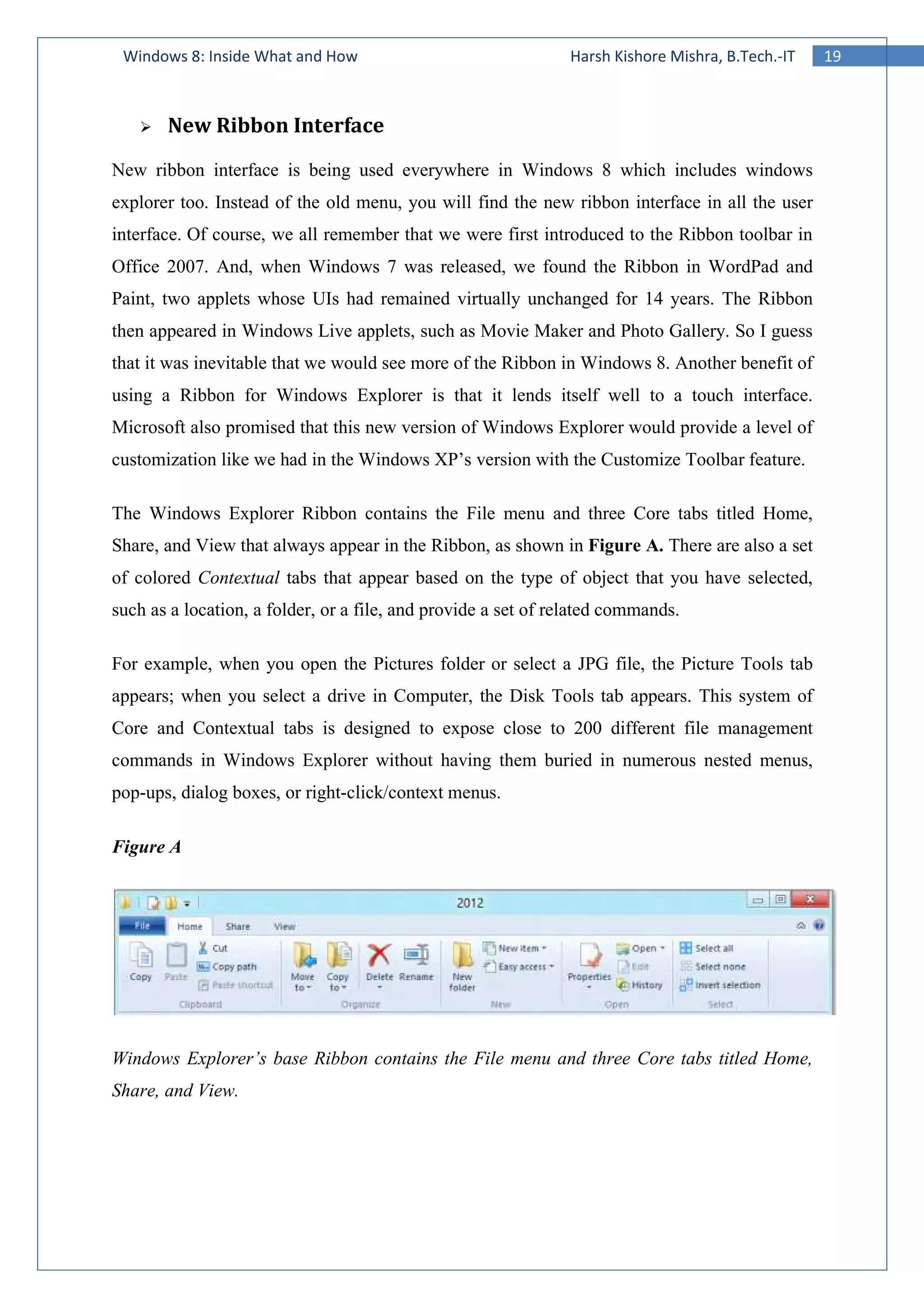 19Windows 8: Inside What and How Harsh Kishore Mishra, B.Tech.-IT
New Ribbon Interface
New ribbon interface is being used everywhere in Windows 8 which includes windows
explorer too. Instead of the old menu, you will find the new ribbon interface in all the user
interface. Of course, we all remember that we were first introduced to the Ribbon toolbar in
Office 2007. And, when Windows 7 was released, we found the Ribbon in WordPad and
Paint, two applets whose UIs had remained virtually unchanged for 14 years. The Ribbon
then appeared in Windows Live applets, such as Movie Maker and Photo Gallery. So I guess
that it was inevitable that we would see more of the Ribbon in Windows 8. Another benefit of
using a Ribbon for Windows Explorer is that it lends itself well to a touch interface.
Microsoft also promised that this new version of Windows Explorer would provide a level of
customization like we had in the Windows XP’s version with the Customize Toolbar feature.
The Windows Explorer Ribbon contains the File menu and three Core tabs titled Home,
Share, and View that always appear in the Ribbon, as shown in Figure A. There are also a set
of colored Contextual tabs that appear based on the type of object that you have selected,
such as a location, a folder, or a file, and provide a set of related commands.
For example, when you open the Pictures folder or select a JPG file, the Picture Tools tab
appears; when you select a drive in Computer, the Disk Tools tab appears. This system of
Core and Contextual tabs is designed to expose close to 200 different file management
commands in Windows Explorer without having them buried in numerous nested menus,
pop-ups, dialog boxes, or right-click/context menus.
Figure A
Windows Explorer’s base Ribbon contains the File menu and three Core tabs titled Home,
Share, and View.
 