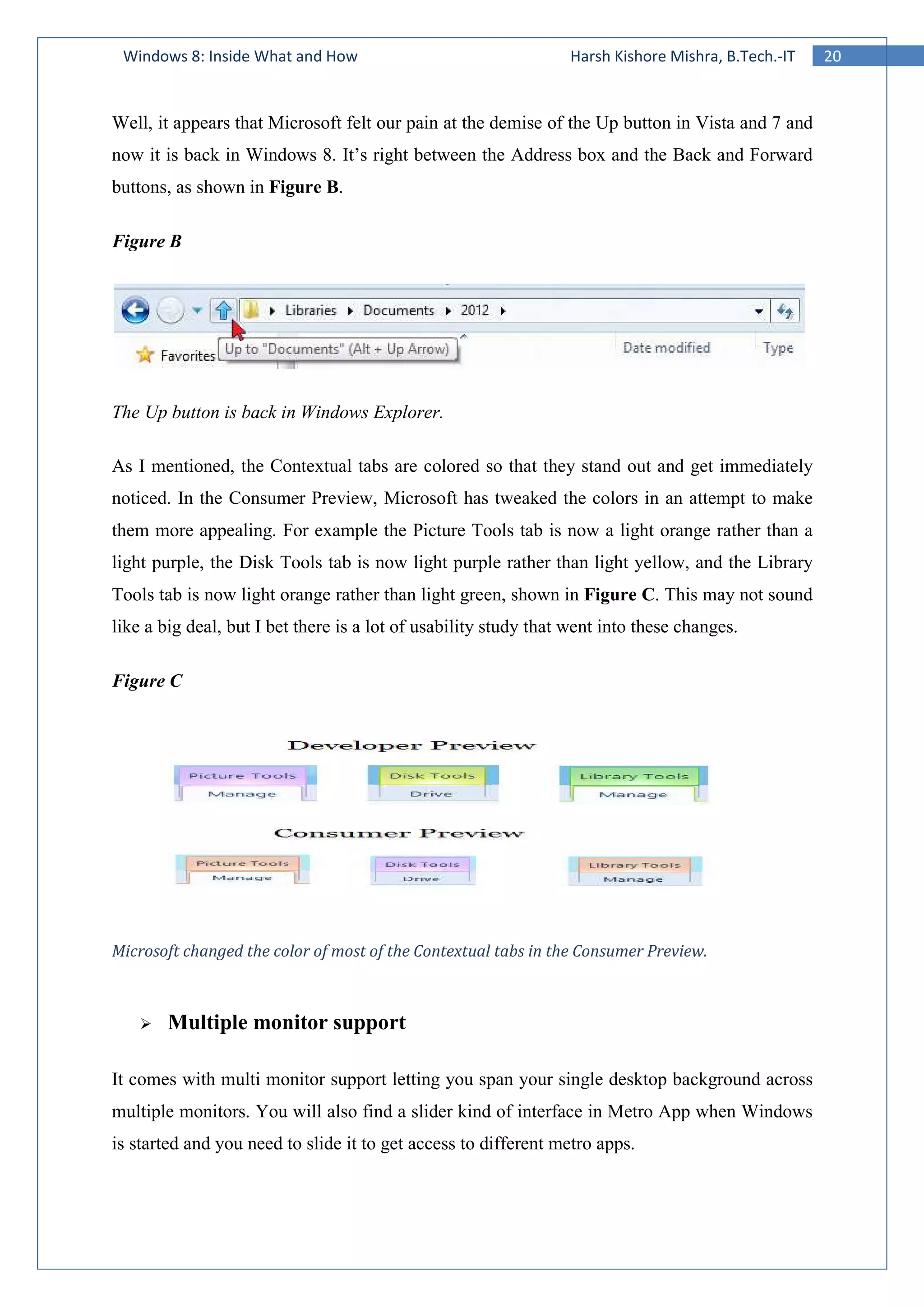 Windows 8: Inside What and How
Well, it appears that Microsoft felt our pain at the demise of the Up button in Vista and 7 and
now it is back in Windows 8. It’s right between the Address box and the Back and Forward
buttons, as shown in Figure B
Figure B
The Up button is back in Windows Explorer.
As I mentioned, the Contextual tabs are colored so that they stand out and get im
noticed. In the Consumer Preview, Microsoft has tweaked the colors in an attempt to make
them more appealing. For example the Picture Tools tab is now a light orange rather than a
light purple, the Disk Tools tab is now light purple rather than l
Tools tab is now light orange rather than light green, shown in
like a big deal, but I bet there is a lot of usability study that went into these changes.
Figure C
Microsoft changed the color of m
Multiple monitor support
It comes with multi monitor support letting you span your single desktop background across
multiple monitors. You will also find a slider kind of interface in Metro App when Wind
is started and you need to slide it to get access to different metro apps.
Windows 8: Inside What and How Harsh Kishore Mishra, B.Tech.
Well, it appears that Microsoft felt our pain at the demise of the Up button in Vista and 7 and
now it is back in Windows 8. It’s right between the Address box and the Back and Forward
Figure B.
The Up button is back in Windows Explorer.
As I mentioned, the Contextual tabs are colored so that they stand out and get im
noticed. In the Consumer Preview, Microsoft has tweaked the colors in an attempt to make
them more appealing. For example the Picture Tools tab is now a light orange rather than a
light purple, the Disk Tools tab is now light purple rather than light yellow, and the Library
Tools tab is now light orange rather than light green, shown in Figure C. This may not sound
like a big deal, but I bet there is a lot of usability study that went into these changes.
Microsoft changed the color of most of the Contextual tabs in the Consumer Preview.
Multiple monitor support
It comes with multi monitor support letting you span your single desktop background across
multiple monitors. You will also find a slider kind of interface in Metro App when Wind
is started and you need to slide it to get access to different metro apps.
20Harsh Kishore Mishra, B.Tech.-IT
Well, it appears that Microsoft felt our pain at the demise of the Up button in Vista and 7 and
now it is back in Windows 8. It’s right between the Address box and the Back and Forward
As I mentioned, the Contextual tabs are colored so that they stand out and get immediately
noticed. In the Consumer Preview, Microsoft has tweaked the colors in an attempt to make
them more appealing. For example the Picture Tools tab is now a light orange rather than a
ight yellow, and the Library
. This may not sound
like a big deal, but I bet there is a lot of usability study that went into these changes.
ost of the Contextual tabs in the Consumer Preview.
It comes with multi monitor support letting you span your single desktop background across
multiple monitors. You will also find a slider kind of interface in Metro App when Windows
 