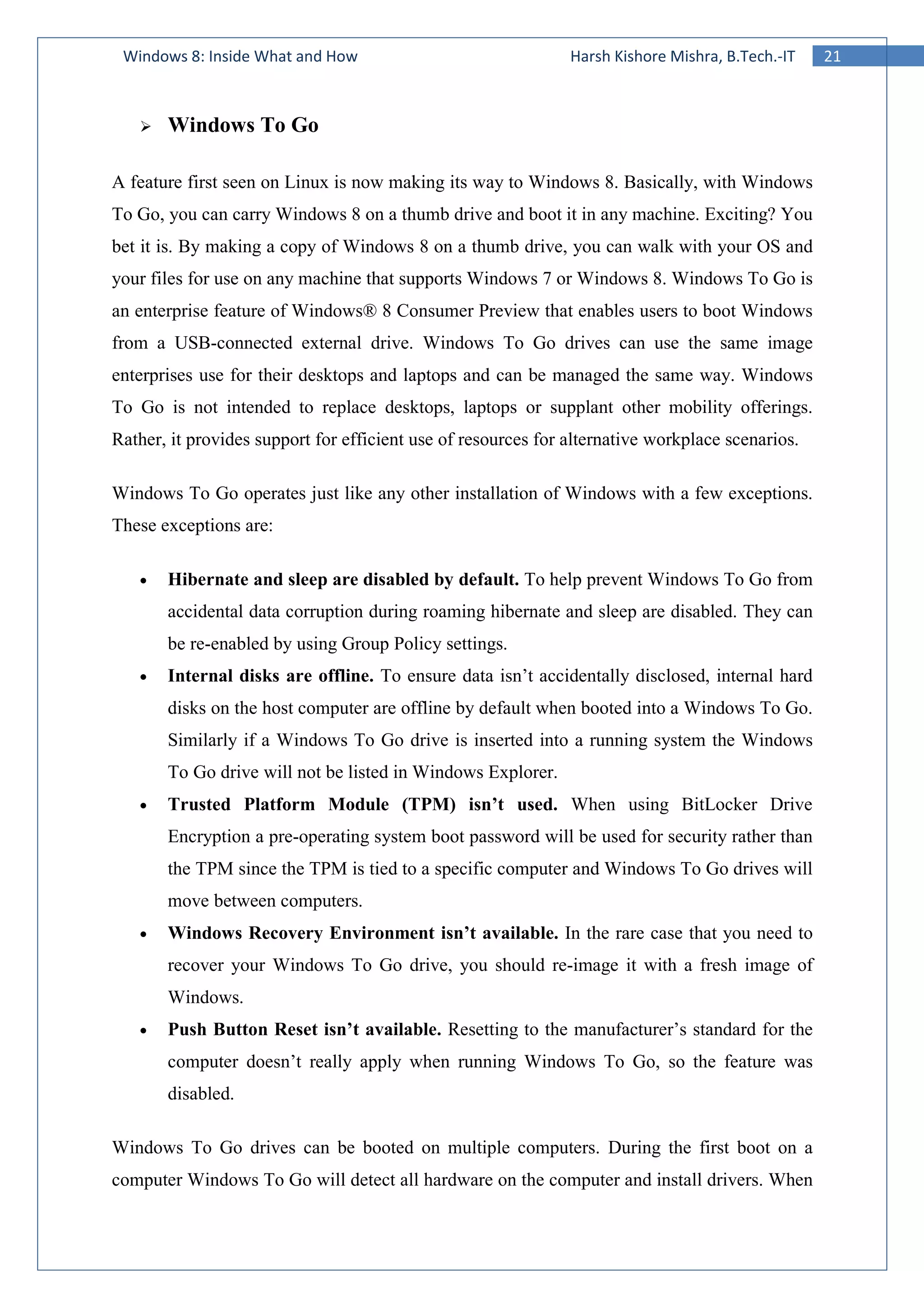 21Windows 8: Inside What and How Harsh Kishore Mishra, B.Tech.-IT
Windows To Go
A feature first seen on Linux is now making its way to Windows 8. Basically, with Windows
To Go, you can carry Windows 8 on a thumb drive and boot it in any machine. Exciting? You
bet it is. By making a copy of Windows 8 on a thumb drive, you can walk with your OS and
your files for use on any machine that supports Windows 7 or Windows 8. Windows To Go is
an enterprise feature of Windows® 8 Consumer Preview that enables users to boot Windows
from a USB-connected external drive. Windows To Go drives can use the same image
enterprises use for their desktops and laptops and can be managed the same way. Windows
To Go is not intended to replace desktops, laptops or supplant other mobility offerings.
Rather, it provides support for efficient use of resources for alternative workplace scenarios.
Windows To Go operates just like any other installation of Windows with a few exceptions.
These exceptions are:
• Hibernate and sleep are disabled by default. To help prevent Windows To Go from
accidental data corruption during roaming hibernate and sleep are disabled. They can
be re-enabled by using Group Policy settings.
• Internal disks are offline. To ensure data isn’t accidentally disclosed, internal hard
disks on the host computer are offline by default when booted into a Windows To Go.
Similarly if a Windows To Go drive is inserted into a running system the Windows
To Go drive will not be listed in Windows Explorer.
• Trusted Platform Module (TPM) isn’t used. When using BitLocker Drive
Encryption a pre-operating system boot password will be used for security rather than
the TPM since the TPM is tied to a specific computer and Windows To Go drives will
move between computers.
• Windows Recovery Environment isn’t available. In the rare case that you need to
recover your Windows To Go drive, you should re-image it with a fresh image of
Windows.
• Push Button Reset isn’t available. Resetting to the manufacturer’s standard for the
computer doesn’t really apply when running Windows To Go, so the feature was
disabled.
Windows To Go drives can be booted on multiple computers. During the first boot on a
computer Windows To Go will detect all hardware on the computer and install drivers. When
 