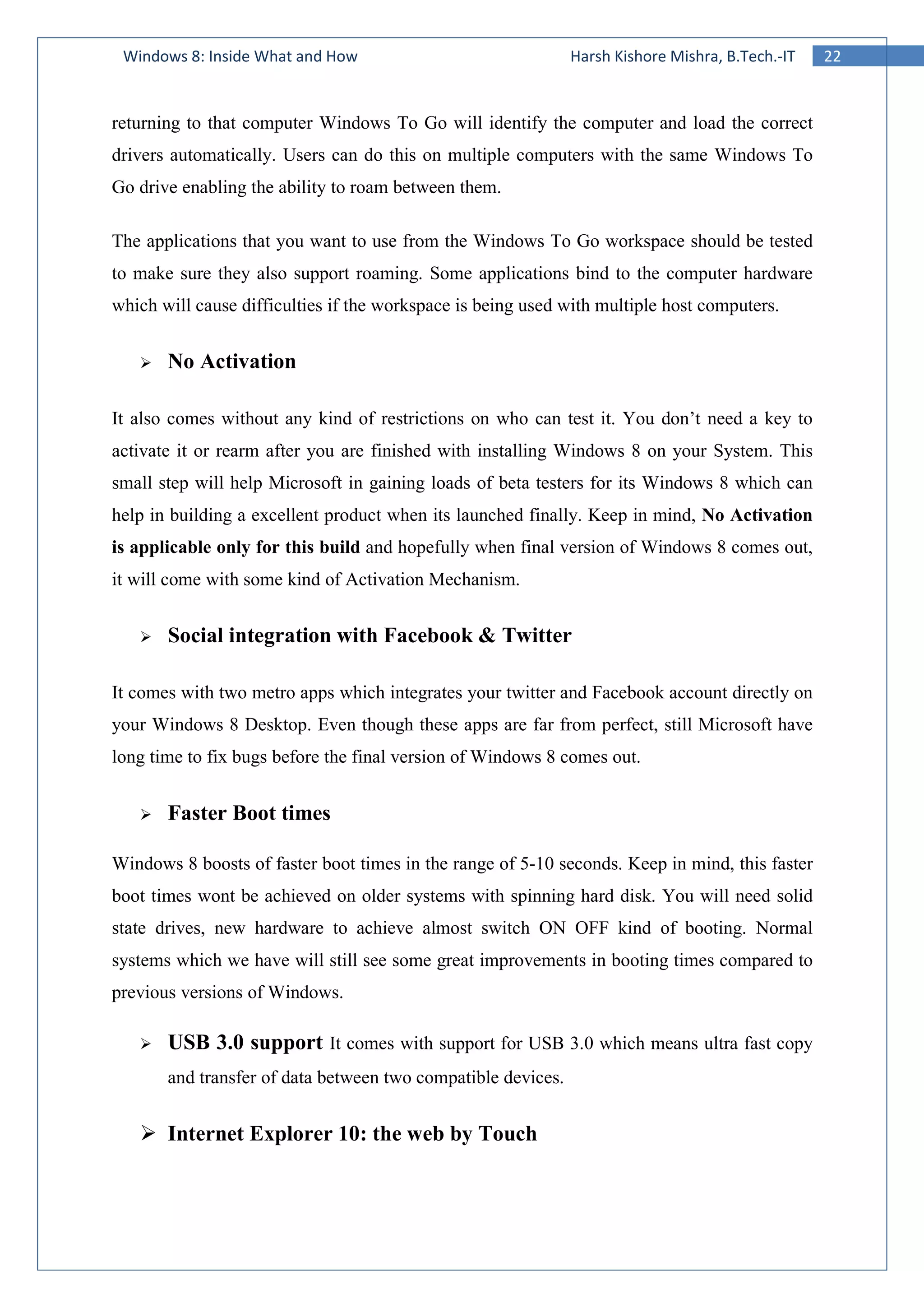 22Windows 8: Inside What and How Harsh Kishore Mishra, B.Tech.-IT
returning to that computer Windows To Go will identify the computer and load the correct
drivers automatically. Users can do this on multiple computers with the same Windows To
Go drive enabling the ability to roam between them.
The applications that you want to use from the Windows To Go workspace should be tested
to make sure they also support roaming. Some applications bind to the computer hardware
which will cause difficulties if the workspace is being used with multiple host computers.
No Activation
It also comes without any kind of restrictions on who can test it. You don’t need a key to
activate it or rearm after you are finished with installing Windows 8 on your System. This
small step will help Microsoft in gaining loads of beta testers for its Windows 8 which can
help in building a excellent product when its launched finally. Keep in mind, No Activation
is applicable only for this build and hopefully when final version of Windows 8 comes out,
it will come with some kind of Activation Mechanism.
Social integration with Facebook & Twitter
It comes with two metro apps which integrates your twitter and Facebook account directly on
your Windows 8 Desktop. Even though these apps are far from perfect, still Microsoft have
long time to fix bugs before the final version of Windows 8 comes out.
Faster Boot times
Windows 8 boosts of faster boot times in the range of 5-10 seconds. Keep in mind, this faster
boot times wont be achieved on older systems with spinning hard disk. You will need solid
state drives, new hardware to achieve almost switch ON OFF kind of booting. Normal
systems which we have will still see some great improvements in booting times compared to
previous versions of Windows.
USB 3.0 support It comes with support for USB 3.0 which means ultra fast copy
and transfer of data between two compatible devices.
Internet Explorer 10: the web by Touch
 